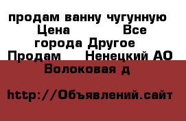  продам ванну чугунную › Цена ­ 7 000 - Все города Другое » Продам   . Ненецкий АО,Волоковая д.